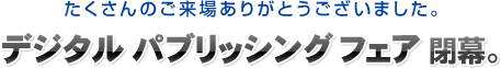 たくさんのご来場ありがとうございました。デジタルパブリッシングフェア閉幕。