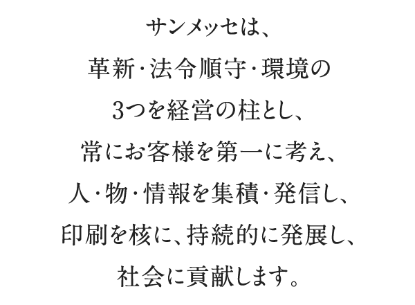 サンメッセは、革新・法令順守・環境の3つを経営の柱とし、常にお客様を第一に考え、人・物・情報を集積・発信し、印刷を核に、持続的に発展し、社会に貢献します。