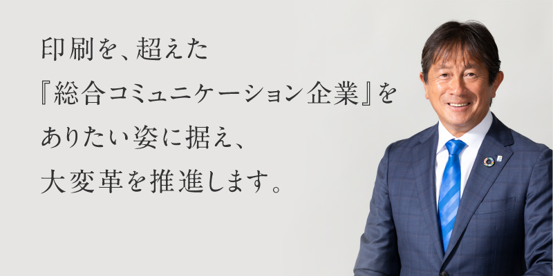 印刷を、超えた『総合コミュニケーション企業』をありたい姿に据え、大変革を推進します。