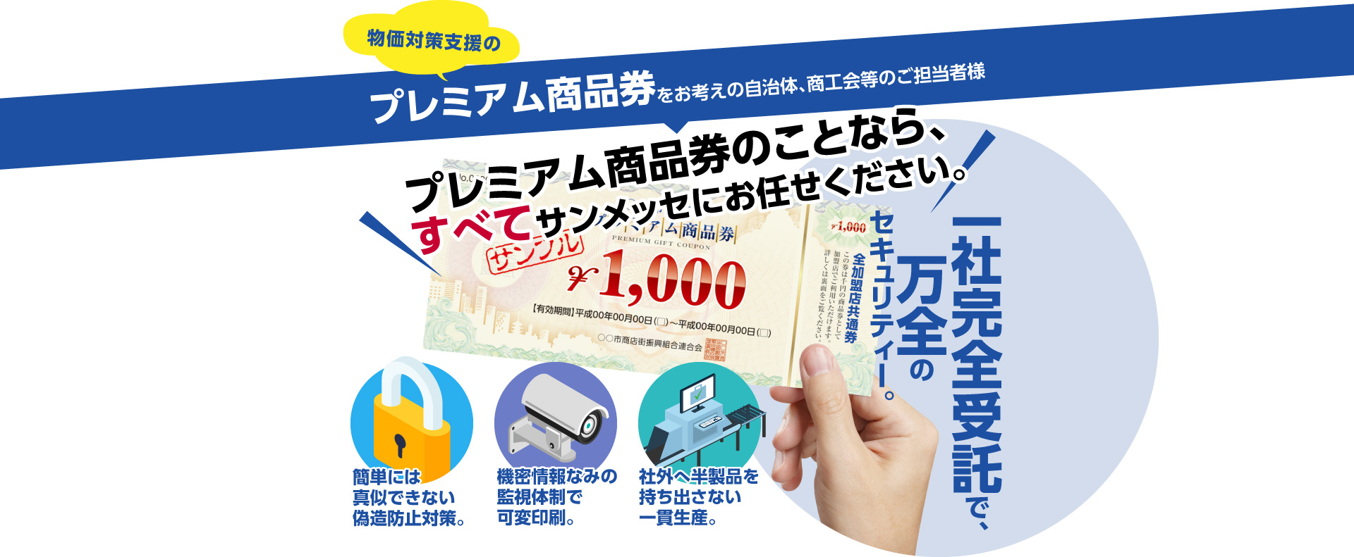 物価対策支援のプレミアム商品券をお考えの自治体、商工会等のご担当者様、プレミアム商品券のことなら、すべてサンメッセにお任せください。一社完全受託で、万全のセキュリティー。簡単には真似できない偽造防止対策。機密情報なみの監視体制で可変印刷。社外へ半製品を持ち出さない一貫生産。
