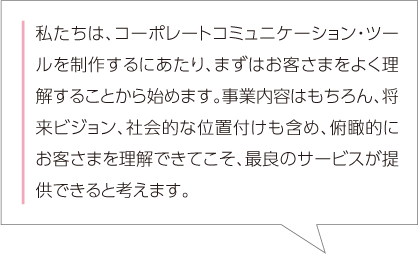 私たちは、コーポレートコミュニケーション・ツールを制作するにあたり、まずはお客さまをよく理解することから始めます。事業内容はもちろん、将来ビジョン、社会的な位置付けも含め、俯瞰的にお客さまを理解できてこそ、最良のサービスが提供できると考えます。