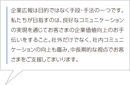 企業広報は目的ではなく手段・手法の一つです。私たちが目指すのは、良好なコミュニケーションの実現を通じてお客さまの企業価値向上のお手伝いをすること。社外だけでなく、社内コミュニケーションの向上も鑑み、中長期的な視点でお客さまをご支援してまいります。