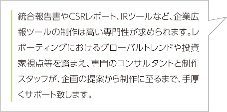 統合報告書やCSRレポート、IRツールなど、企業広報ツールの制作は高い専門性が求められます。レポーティングにおけるグローバルトレンドや投資家視点等を踏まえ、専門のコンサルタントと制作スタッフが、企画の提案から制作に至るまで、手厚くサポート致します。